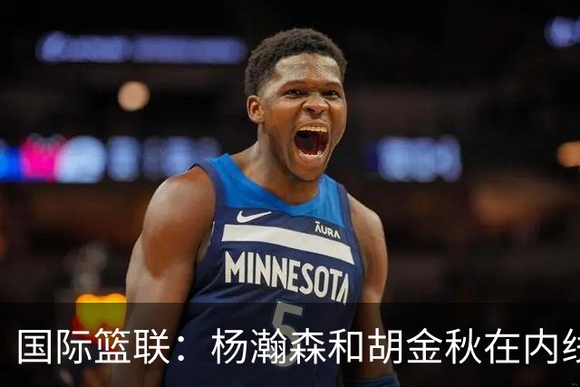 国际篮联：杨瀚森和胡金秋在内线站稳脚跟 中国队篮板和内线得分将压倒对手