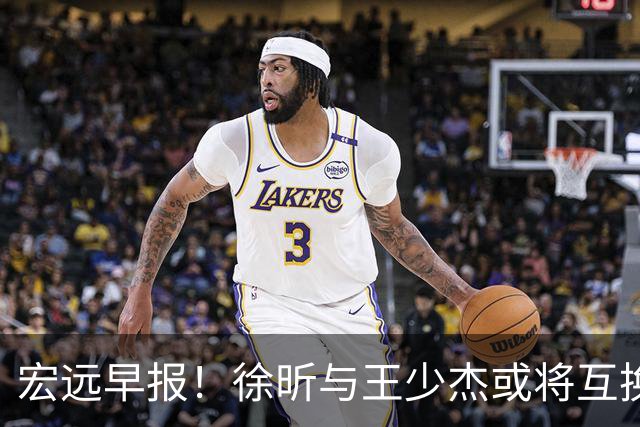 宏远早报！徐昕与王少杰或将互换，朱芳雨做出重大决定，张文逸即将续约