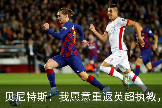 贝尼特斯：我愿意重返英超执教，任何能留在欧洲的联赛都可以